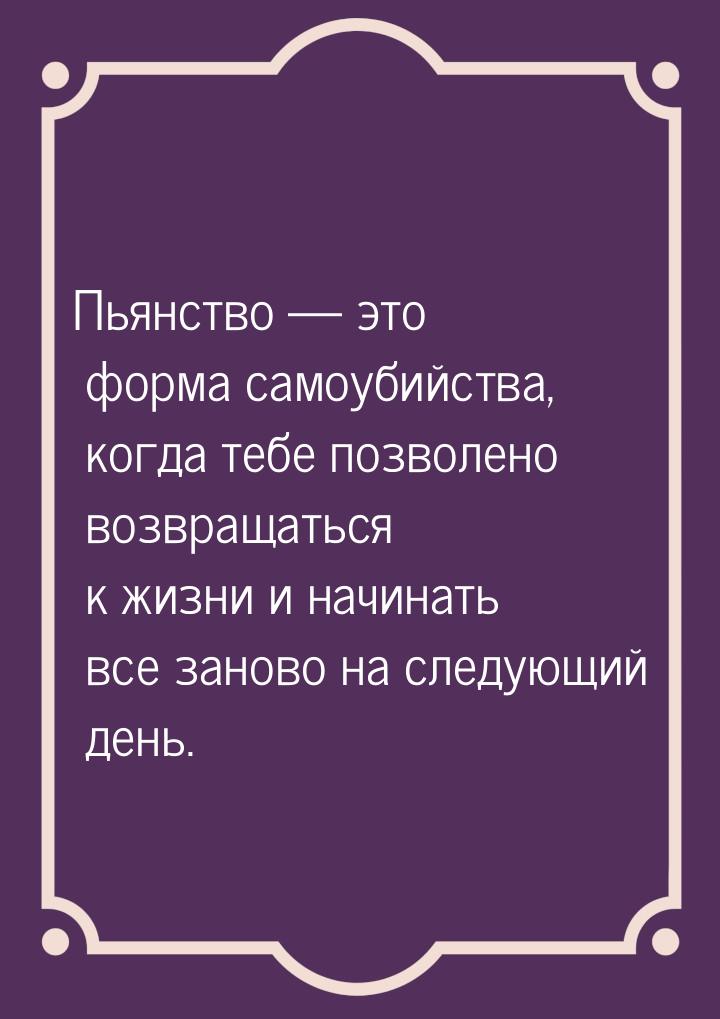 Пьянство  это форма самоубийства, когда тебе позволено возвращаться к жизни и начин