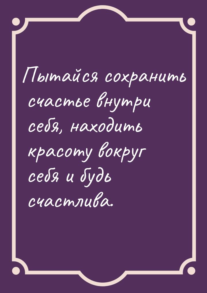 Пытайся сохранить счастье внутри себя, находить красоту вокруг себя и будь счастлива.