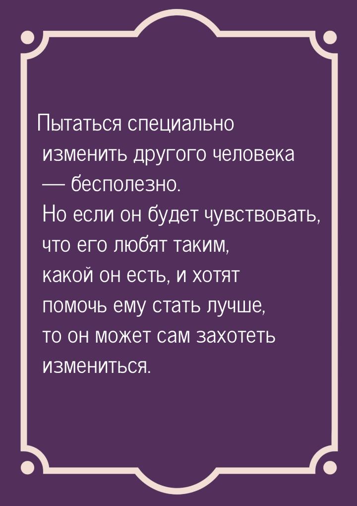 Пытаться специально изменить другого человека — бесполезно. Но если он будет чувствовать, 