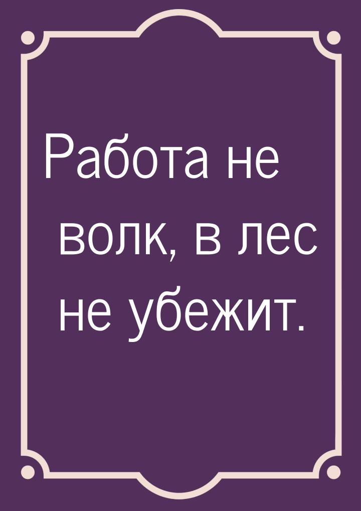 Работа не волк, в лес не убежит.