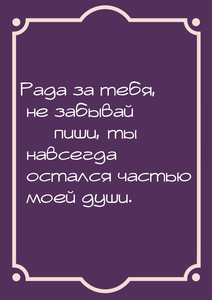 Рада за тебя, не забывай  пиши, ты навсегда остался частью моей души.