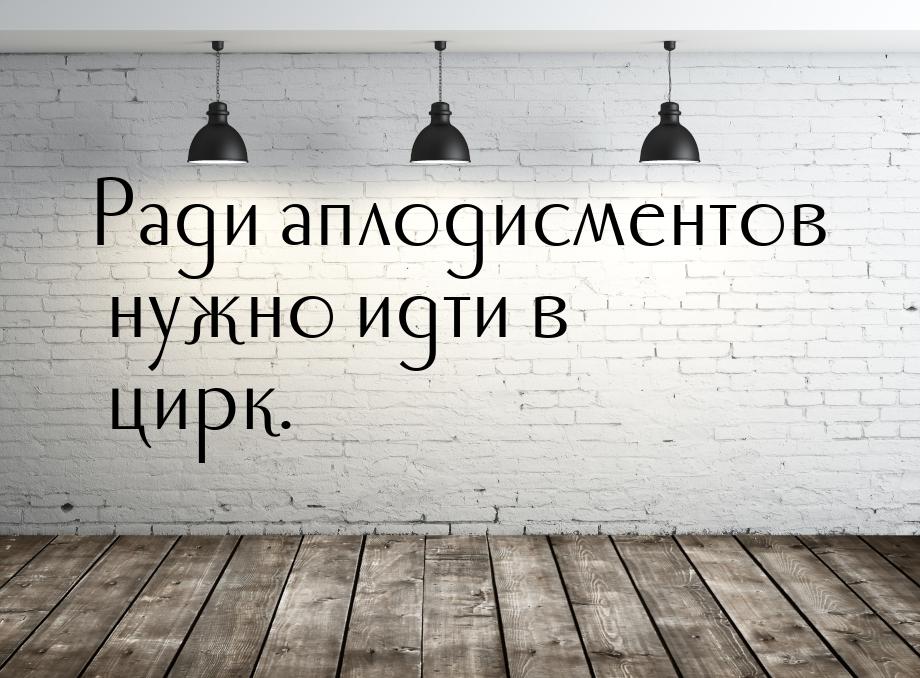 Ради аплодисментов нужно идти в цирк.