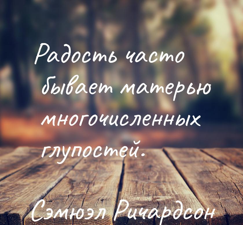 Радость часто бывает матерью многочисленных глупостей.