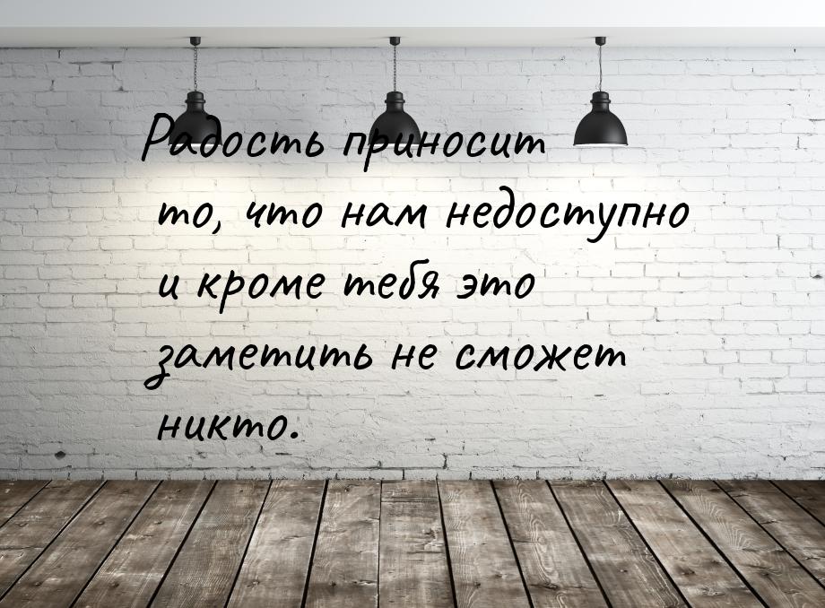 Радость приносит то, что нам недоступно и кроме тебя это заметить не сможет никто.