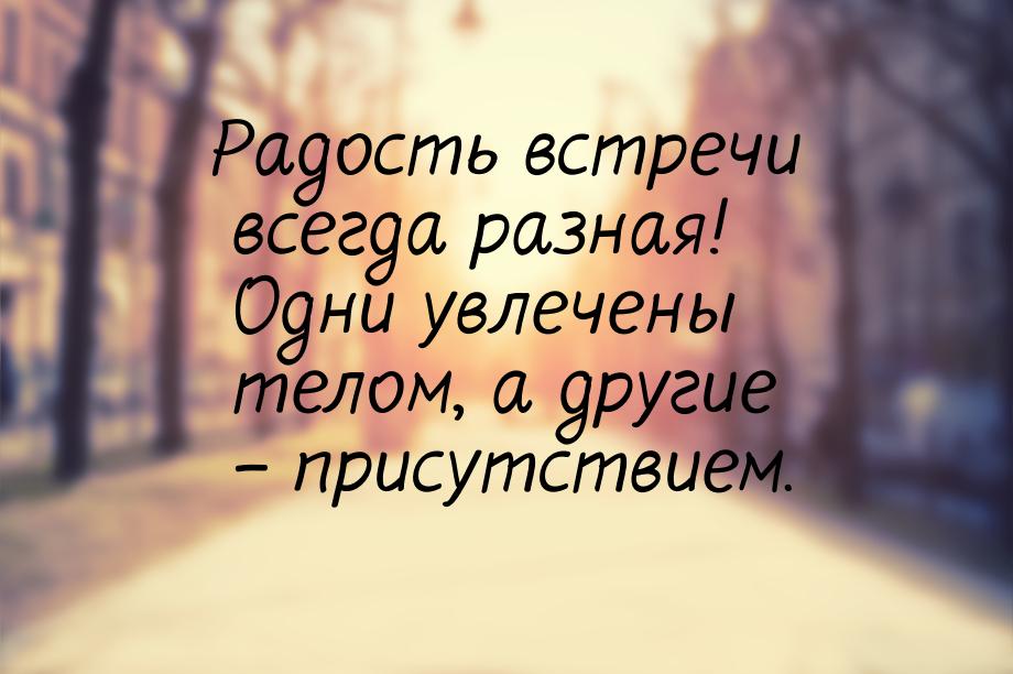 Радость встречи всегда разная! Одни увлечены телом, а другие – присутствием.