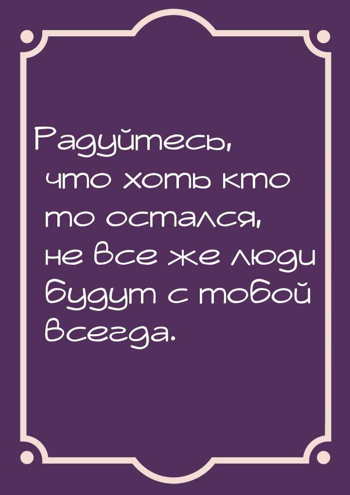 Радуйтесь, что хоть кто то остался, не все же люди будут с тобой всегда.