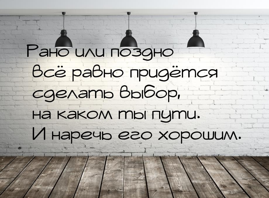 Рано или поздно всё равно придётся сделать выбор, на каком ты пути. И наречь его хорошим.