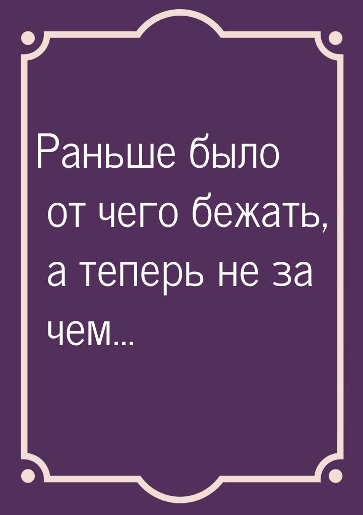 Раньше было от чего бежать, а теперь не за чем...