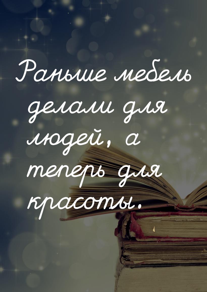 Раньше мебель делали для людей, а теперь для красоты.