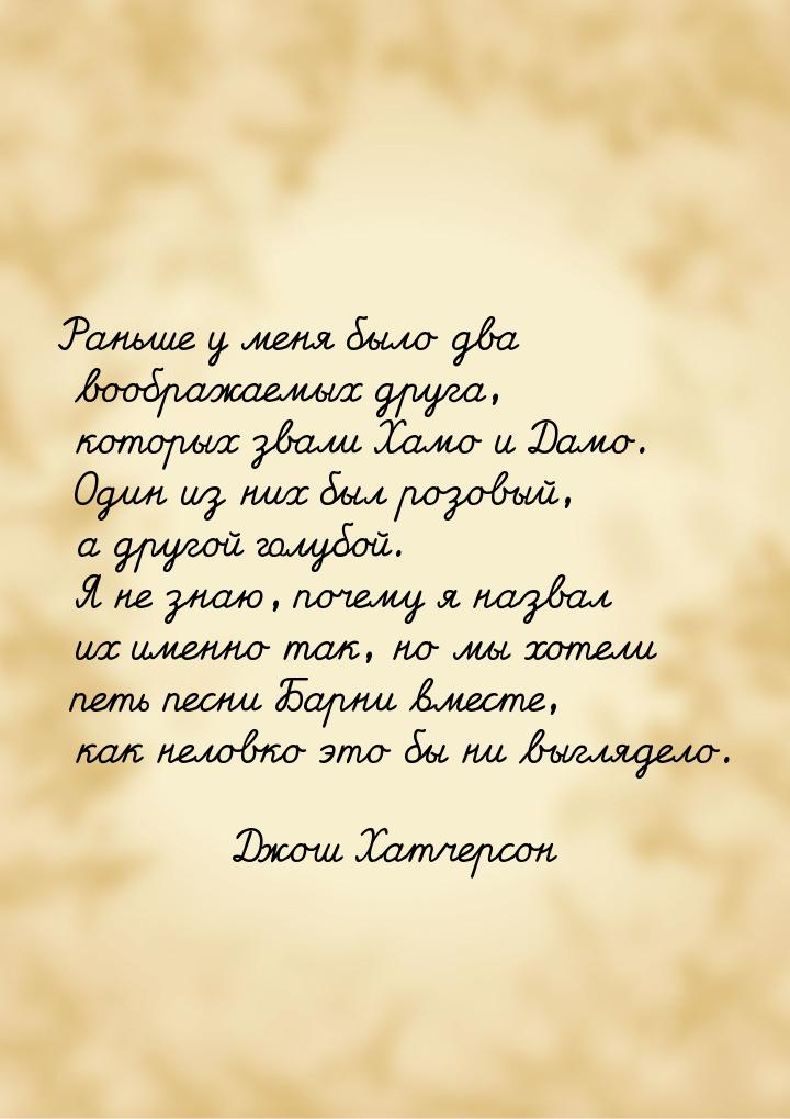 Раньше у меня было два воображаемых друга, которых звали Хамо и Дамо. Один из них был розо