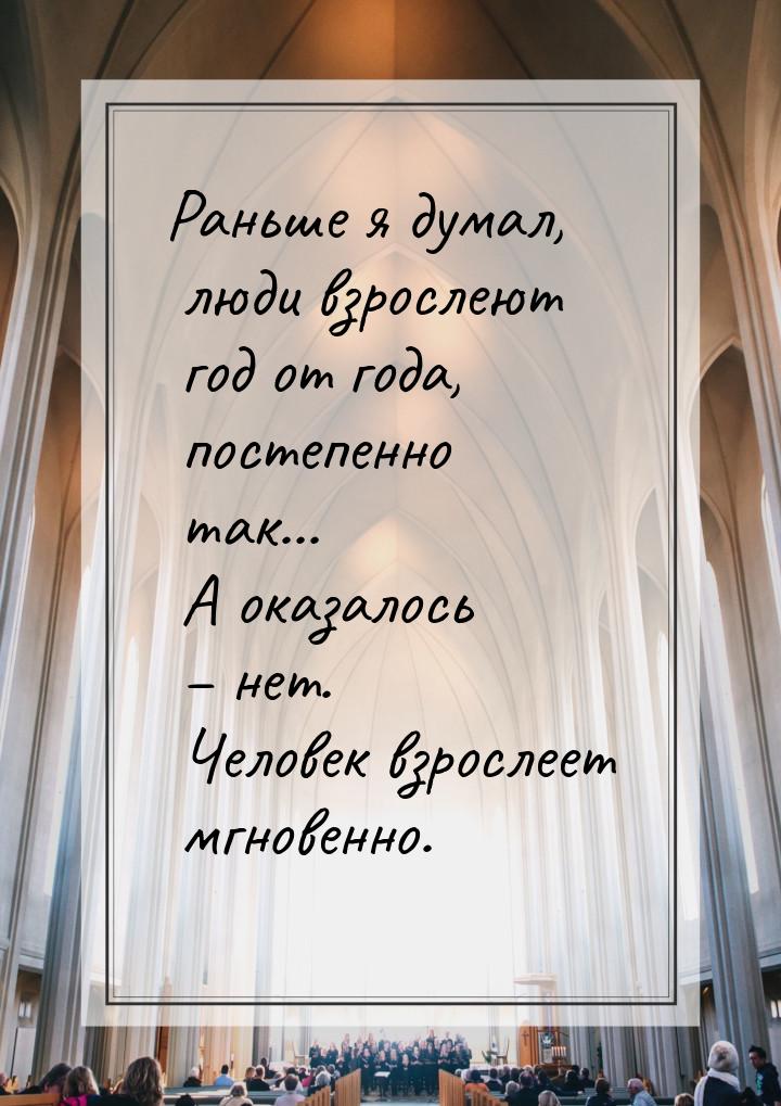 Раньше я думал, люди взрослеют год от года, постепенно так... А оказалось – нет. Человек в