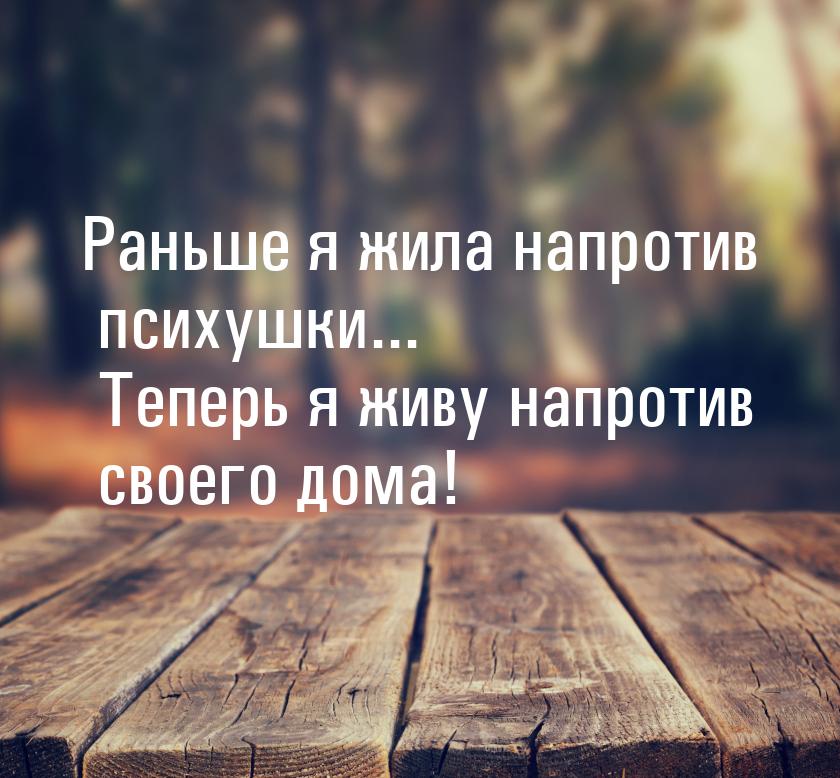 Раньше я жила напротив психушки... Теперь я живу напротив своего дома!