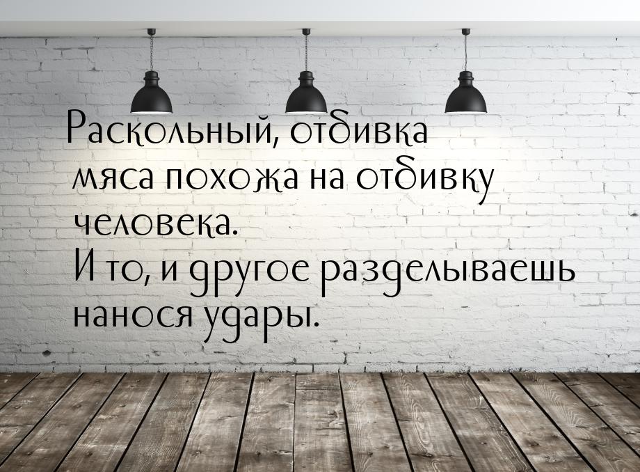 Раскольный, отбивка мяса похожа на отбивку человека. И то, и другое разделываешь нанося уд