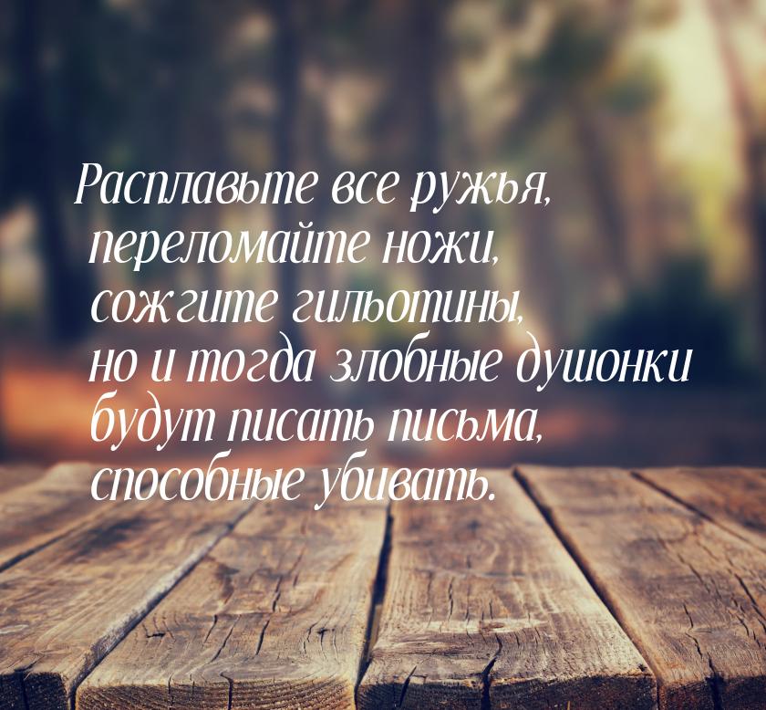 Расплавьте все ружья, переломайте ножи, сожгите гильотины, но и тогда злобные душонки буду