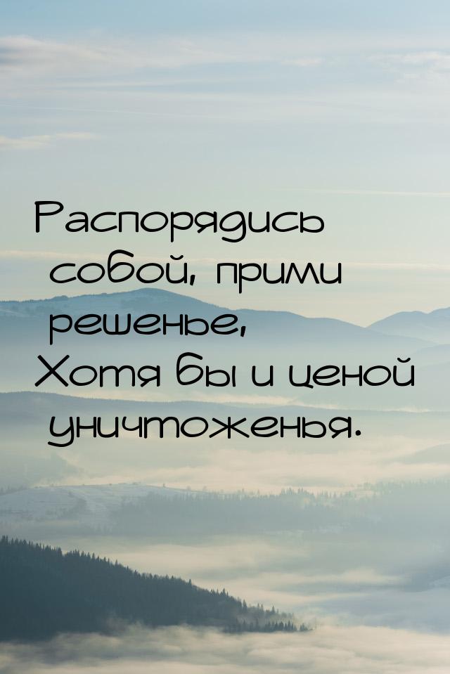 Распорядись собой, прими решенье, Хотя бы и ценой уничтоженья.