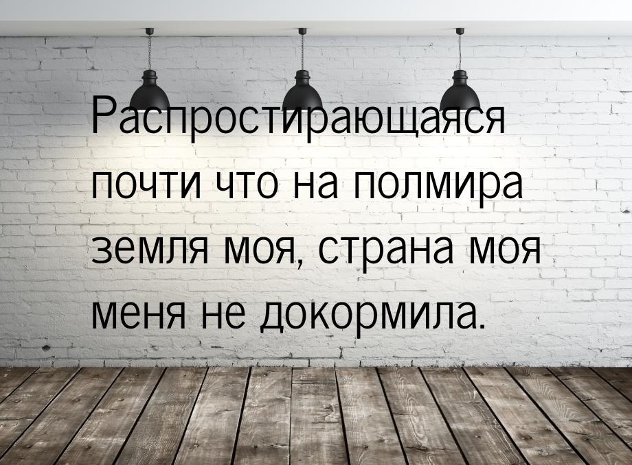 Распростирающаяся почти что на полмира земля моя, страна моя меня не докормила.