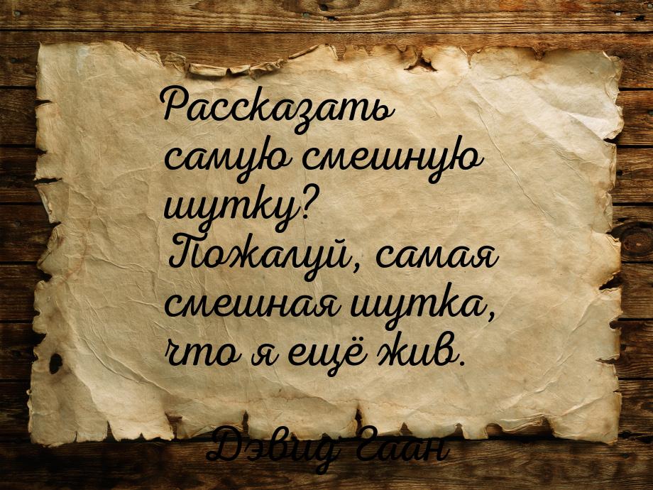 Рассказать самую смешную шутку? Пожалуй, самая смешная шутка, что я ещё жив.