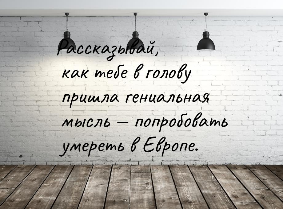 Рассказывай, как тебе в голову пришла гениальная мысль — попробовать умереть в Европе.