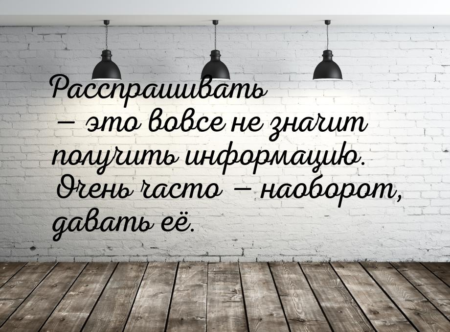 Расспрашивать  это вовсе не значит получить информацию. Очень часто  наоборо