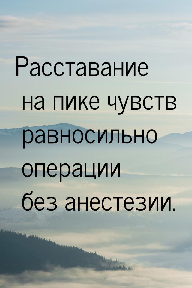 Расставание на пике чувств равносильно операции без анестезии.