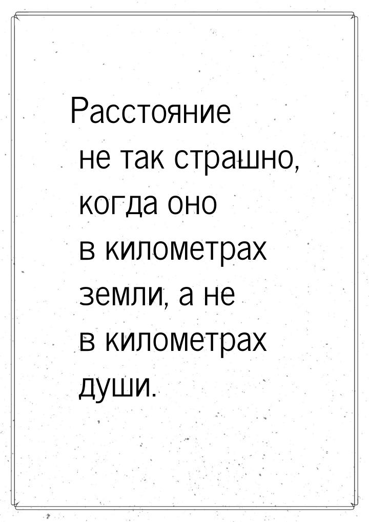 Расстояние не так страшно, когда оно в километрах земли, а не в километрах души.