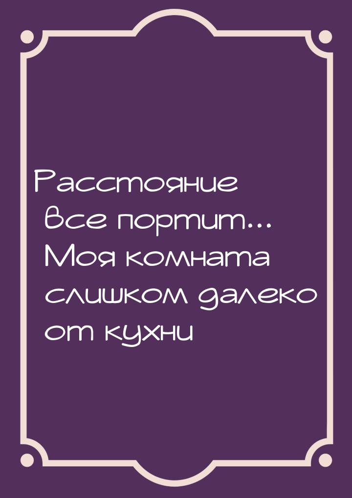 Расстояние все портит... Моя комната слишком далеко от кухни