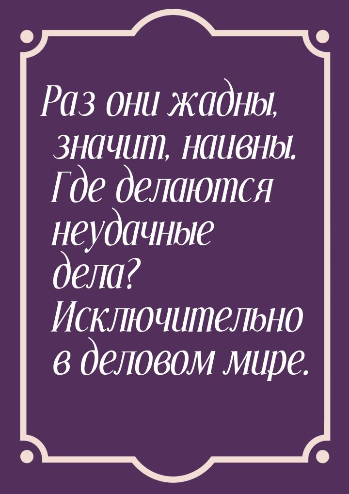 Раз они жадны, значит, наивны. Где делаются неудачные дела? Исключительно в деловом мире.