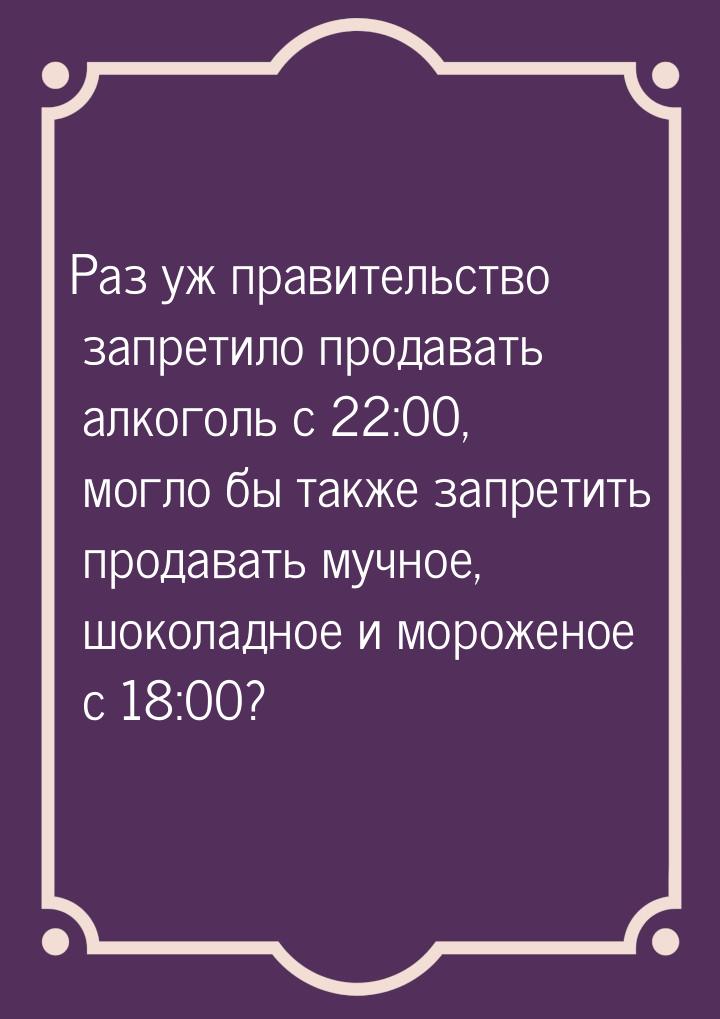 Раз уж правительство запретило продавать алкоголь с 22:00,  могло бы также запретить прода