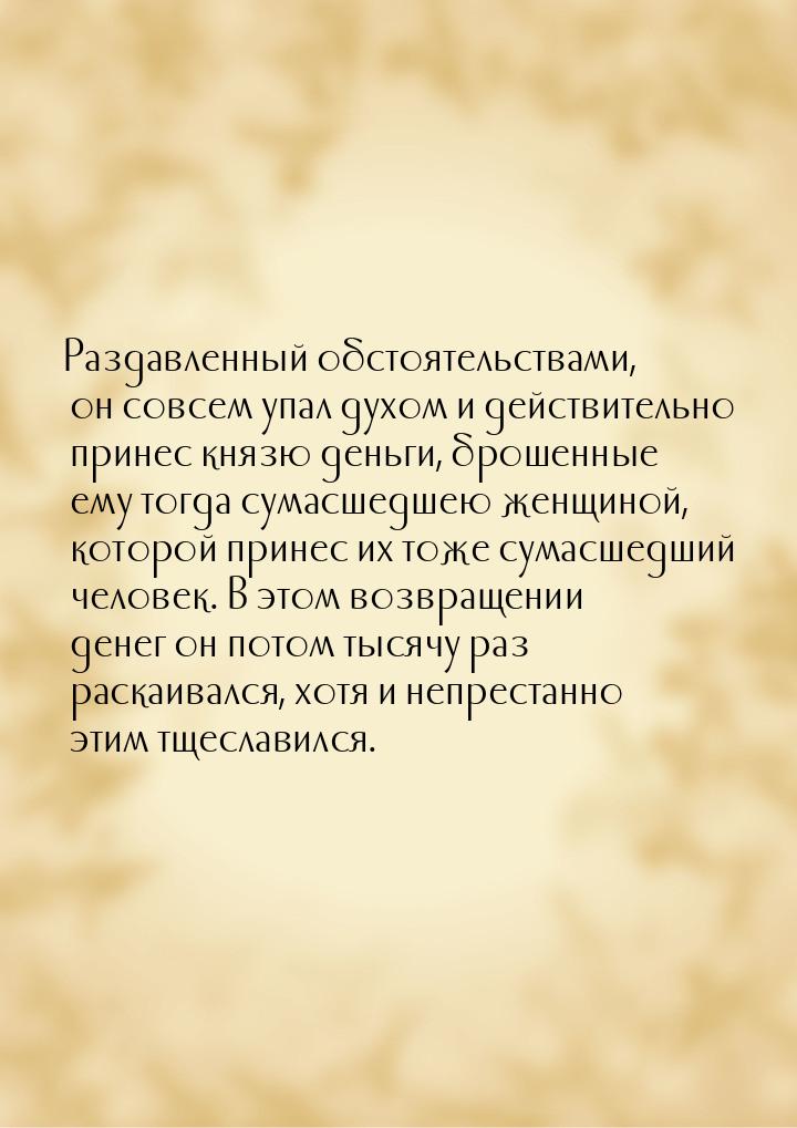 Раздавленный обстоятельствами, он совсем упал духом и действительно принес князю деньги, б