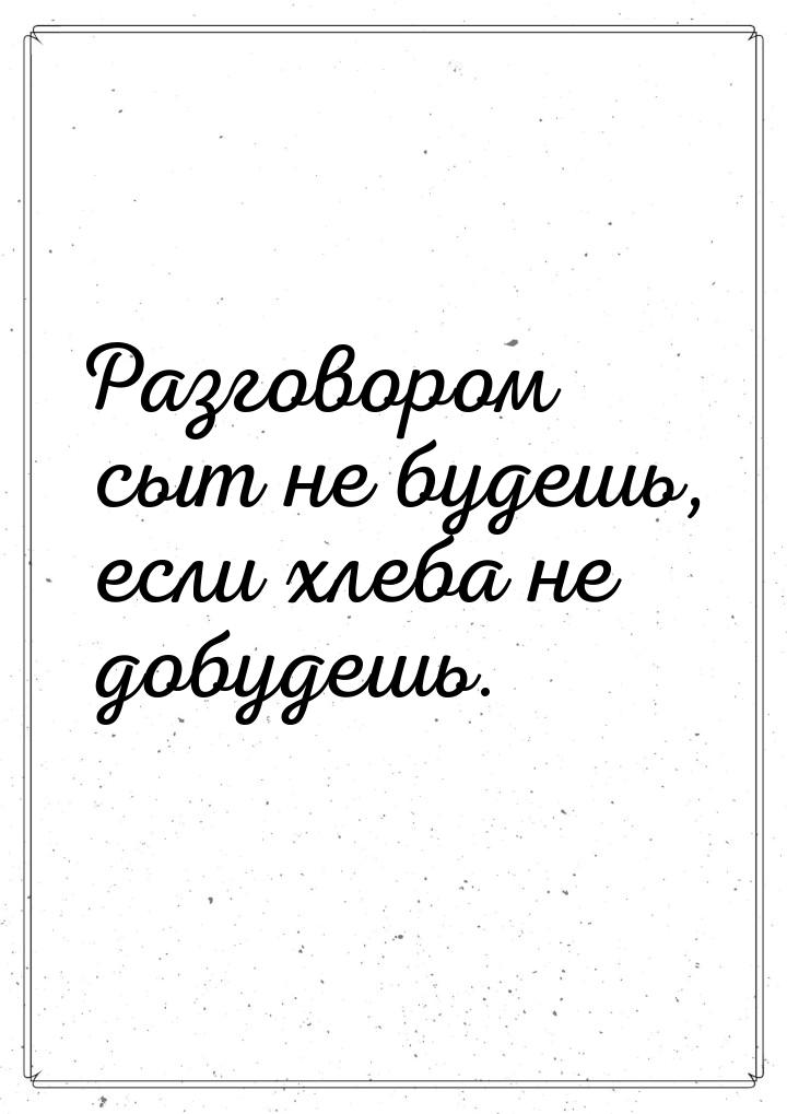 Разговором сыт не будешь, если хлеба не добудешь.