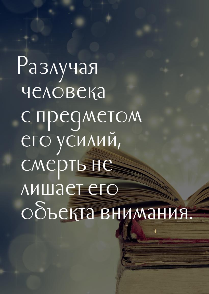 Разлучая человека с предметом его усилий, смерть не лишает его объекта внимания.