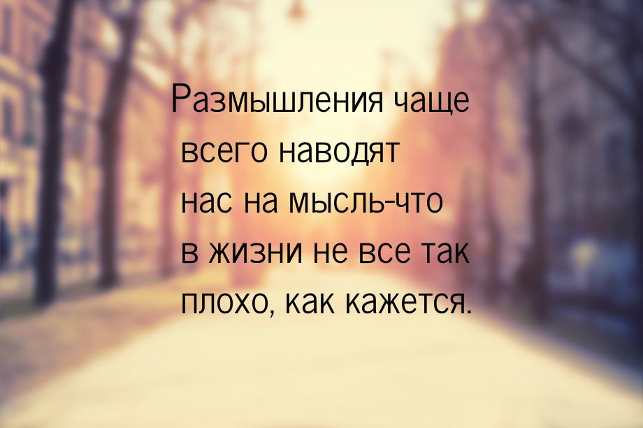 Размышления чаще всего наводят нас на мысль-что в жизни не все так плохо, как кажется.