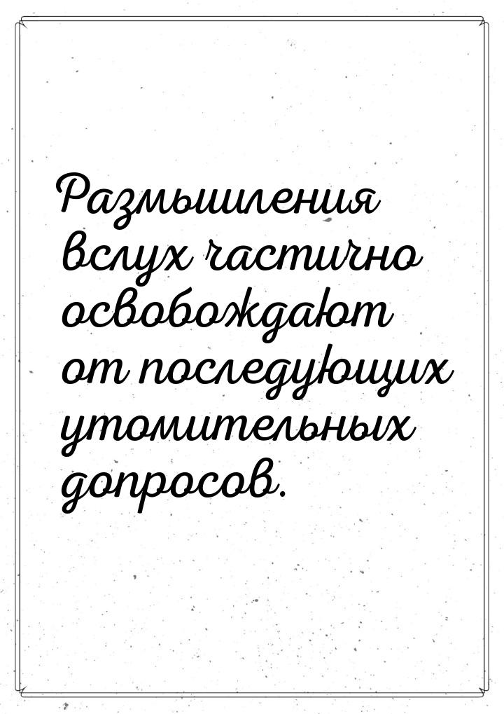 Размышления вслух частично освобождают от последующих утомительных допросов.