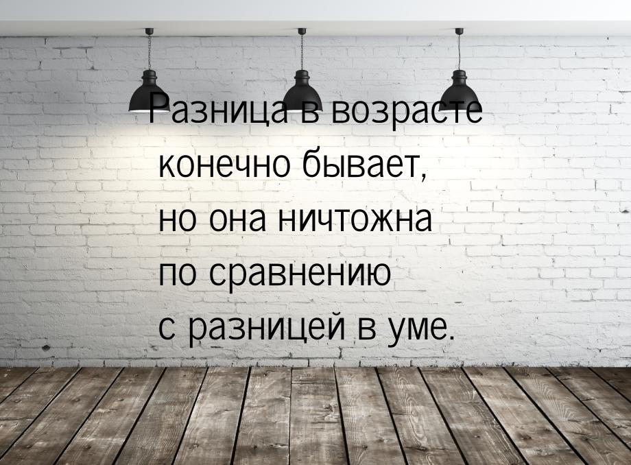 Разница в возрасте конечно бывает, но она ничтожна по сравнению с разницей в уме.