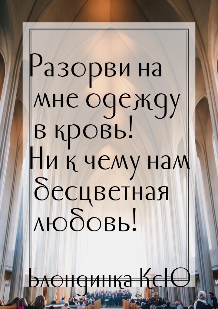 Разорви на мне одежду в кровь! Ни к чему нам бесцветная любовь!