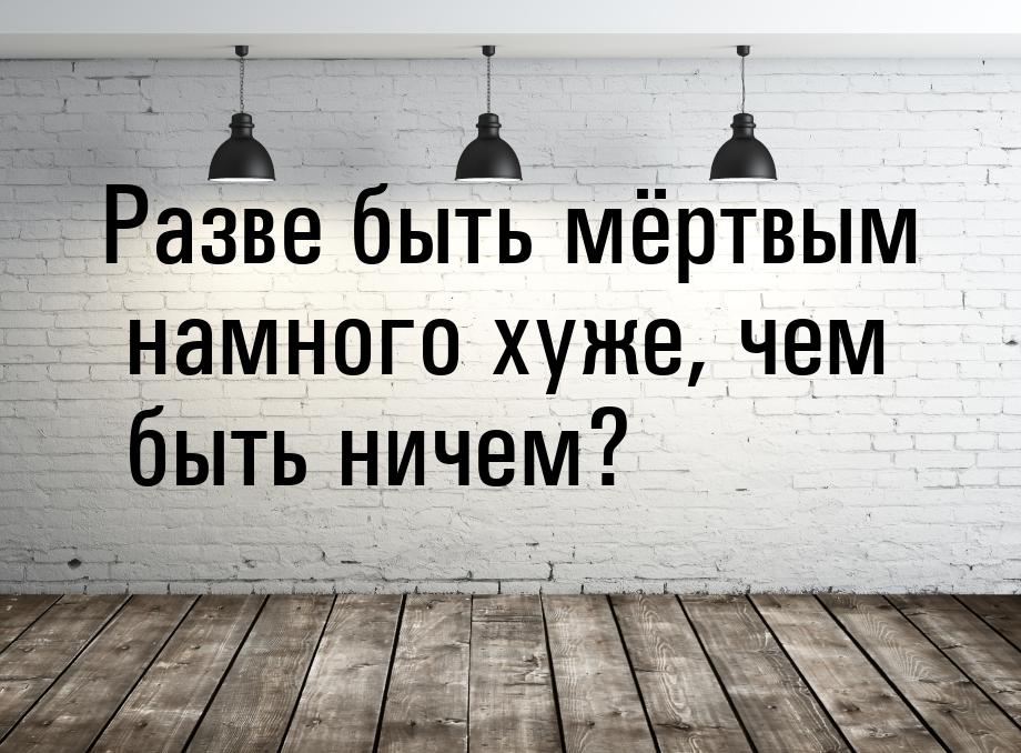 Разве быть мёртвым намного хуже, чем быть ничем?