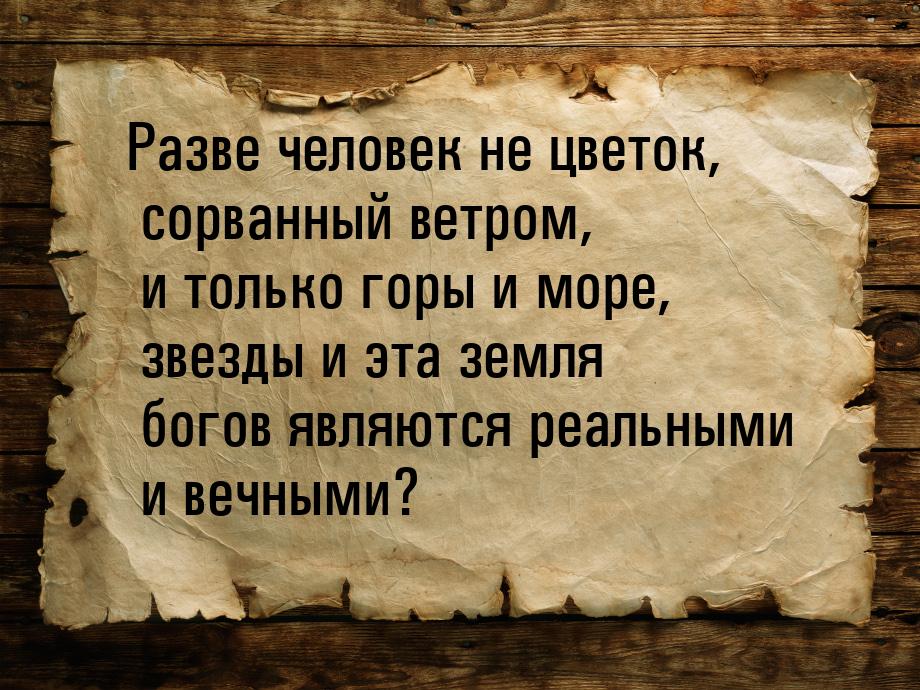 Разве человек не цветок, сорванный ветром, и только горы и море, звезды и эта земля богов 