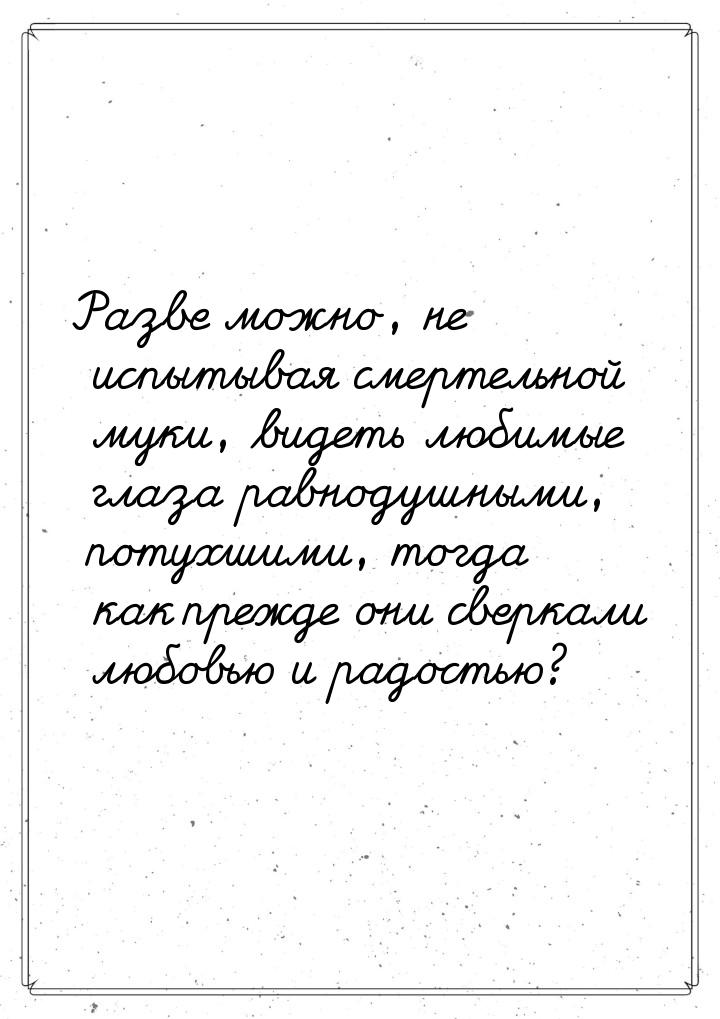 Разве можно, не испытывая смертельной муки, видеть любимые глаза равнодушными, потухшими, 