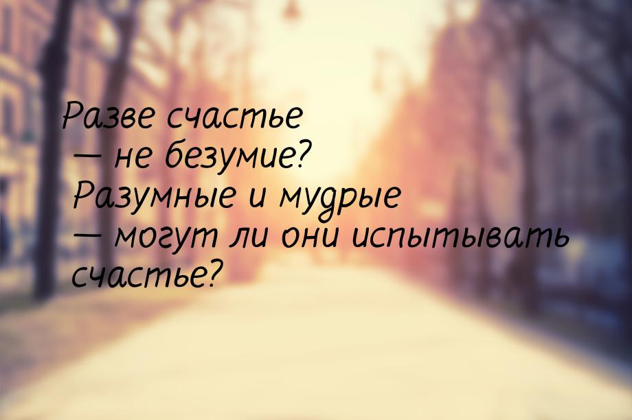 Разве счастье  не безумие? Разумные и мудрые  могут ли они испытывать счасть