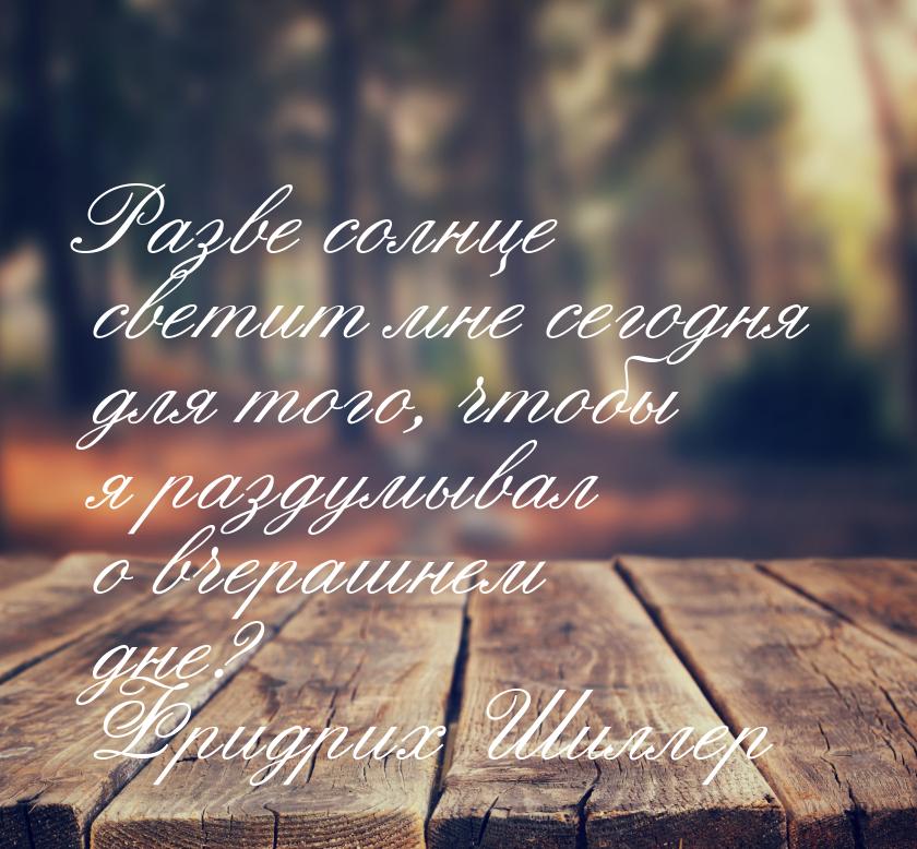 Разве солнце светит мне сегодня для того, чтобы я раздумывал о вчерашнем дне?