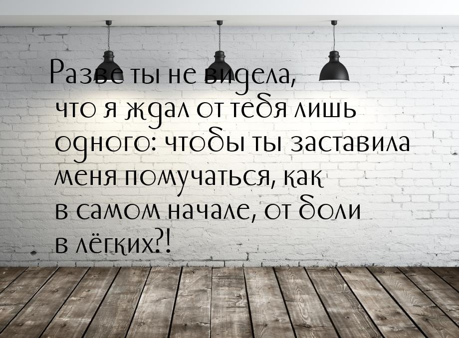 Разве ты не видела, что я ждал от тебя лишь одного: чтобы ты заставила меня помучаться, ка