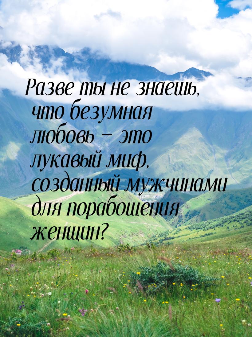 Разве ты не знаешь, что безумная любовь  это лукавый миф, созданный мужчинами для п