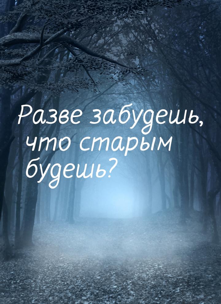 Разве забудешь, что старым будешь?