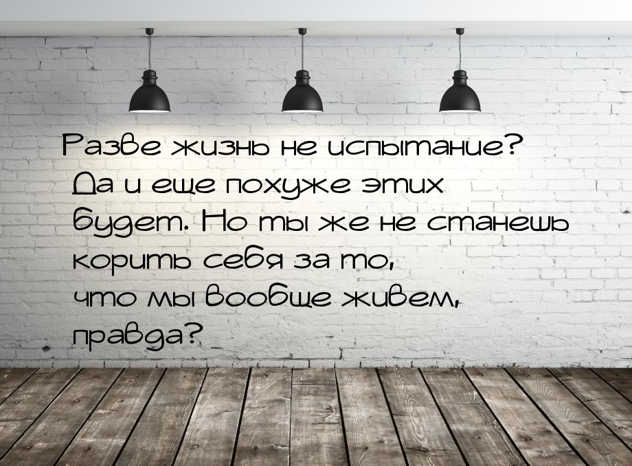 Разве жизнь не испытание? Да и еще похуже этих будет. Но ты же не станешь корить себя за т