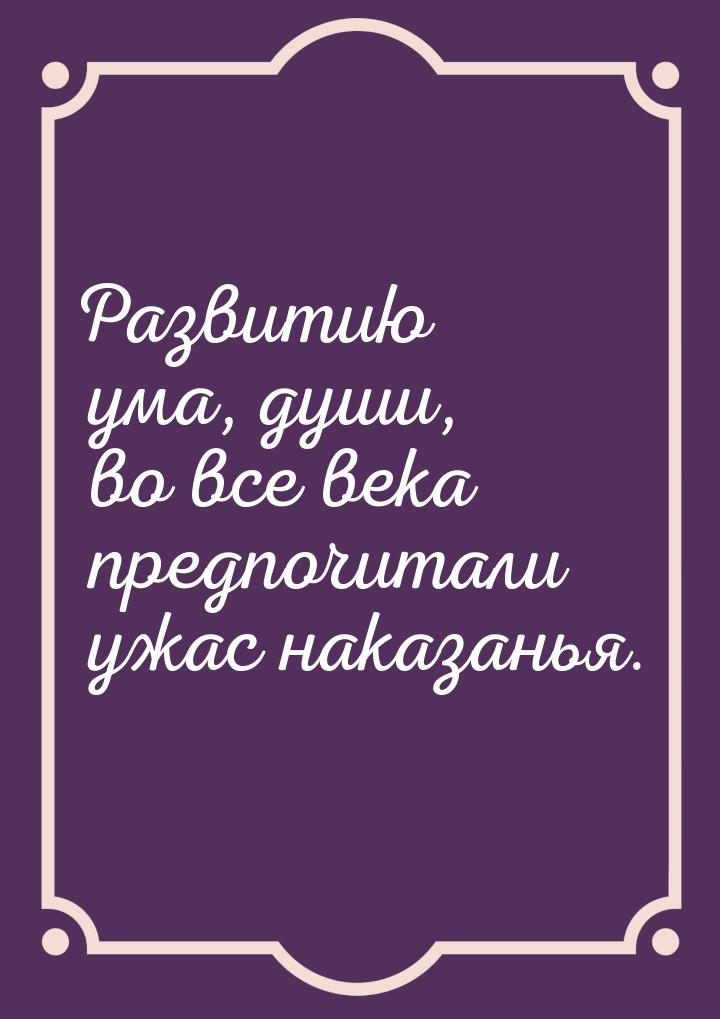 Развитию ума, души, во все века предпочитали ужас наказанья.