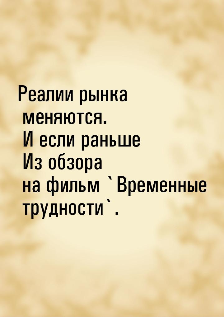 Реалии рынка меняются. И если раньше Из обзора на фильм `Временные трудности`.