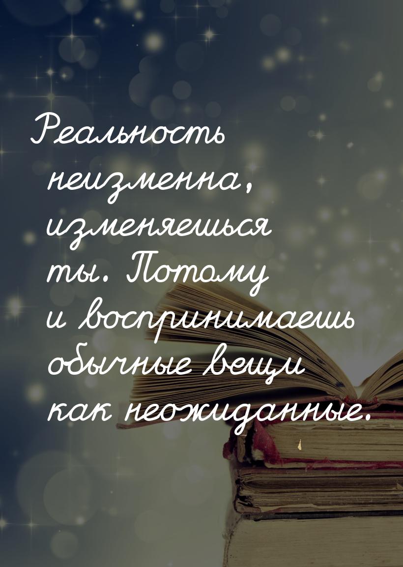 Реальность неизменна, изменяешься ты. Потому и воспринимаешь обычные вещи как неожиданные.