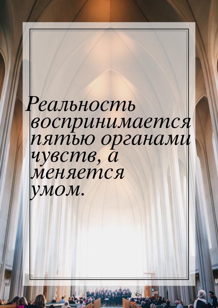 Реальность воспринимается пятью органами чувств, а меняется умом.