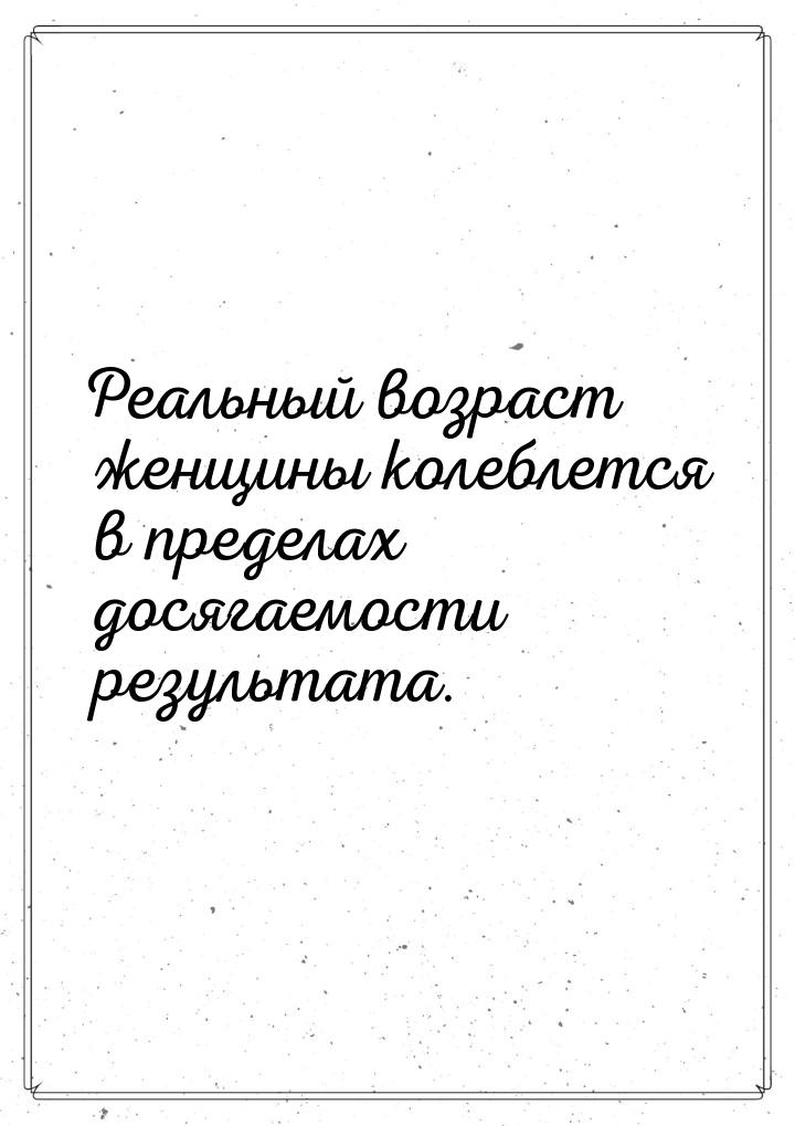 Реальный возраст женщины колеблется в пределах досягаемости результата.