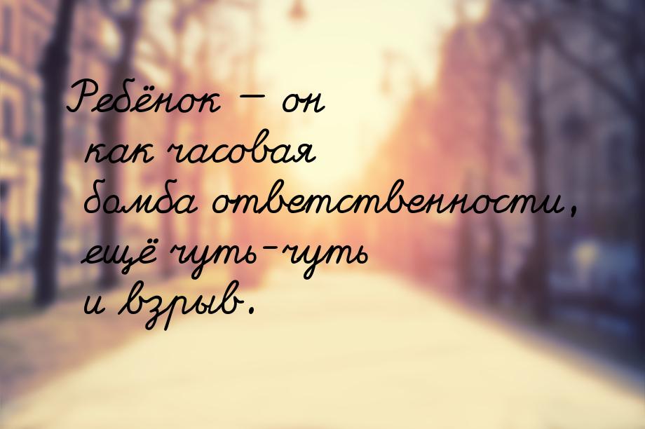 Ребёнок  он как часовая бомба ответственности, ещё чуть-чуть и взрыв.